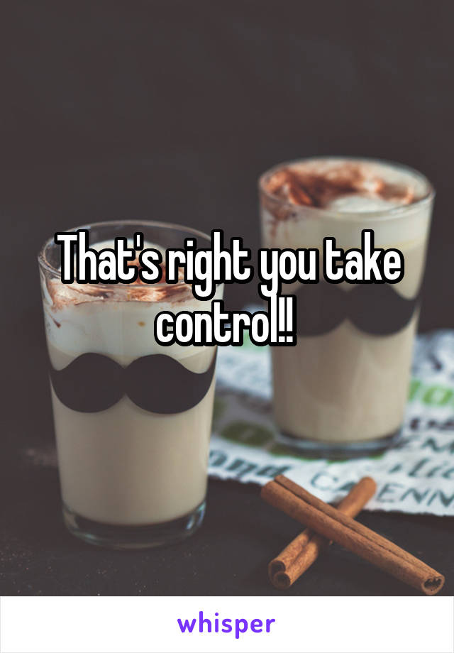 That's right you take control!! 
