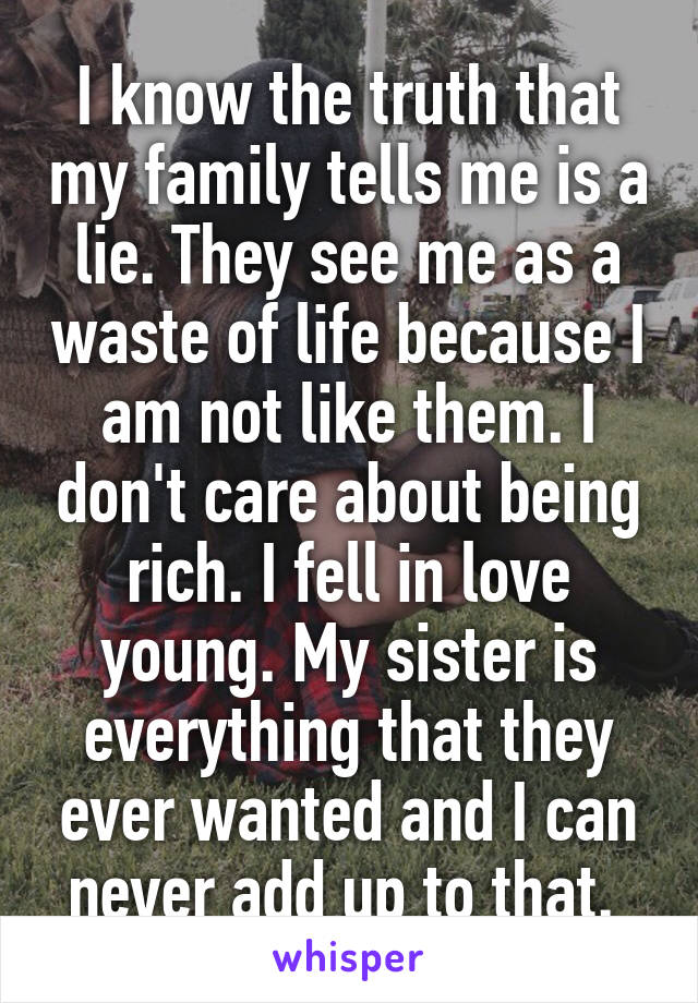 I know the truth that my family tells me is a lie. They see me as a waste of life because I am not like them. I don't care about being rich. I fell in love young. My sister is everything that they ever wanted and I can never add up to that. 