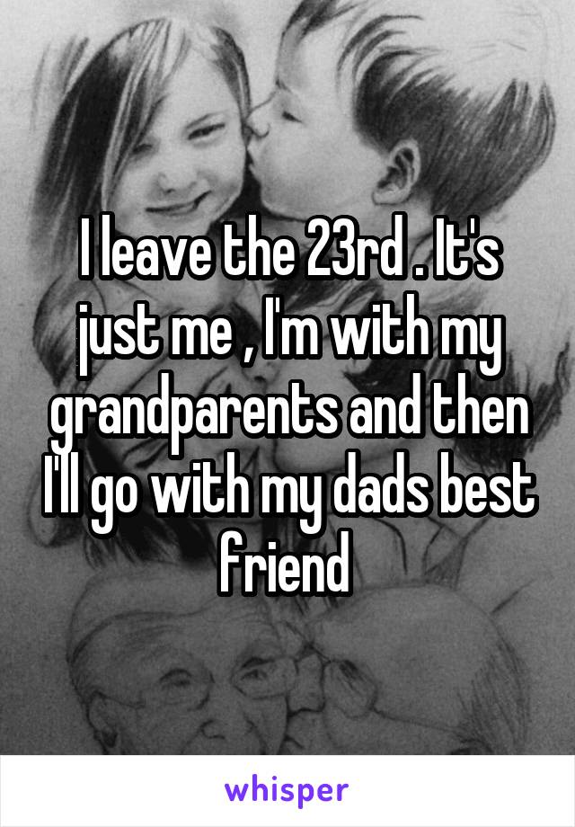 I leave the 23rd . It's just me , I'm with my grandparents and then I'll go with my dads best friend 