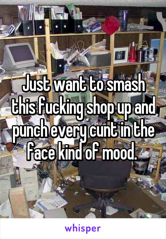 Just want to smash this fucking shop up and punch every cunt in the face kind of mood. 