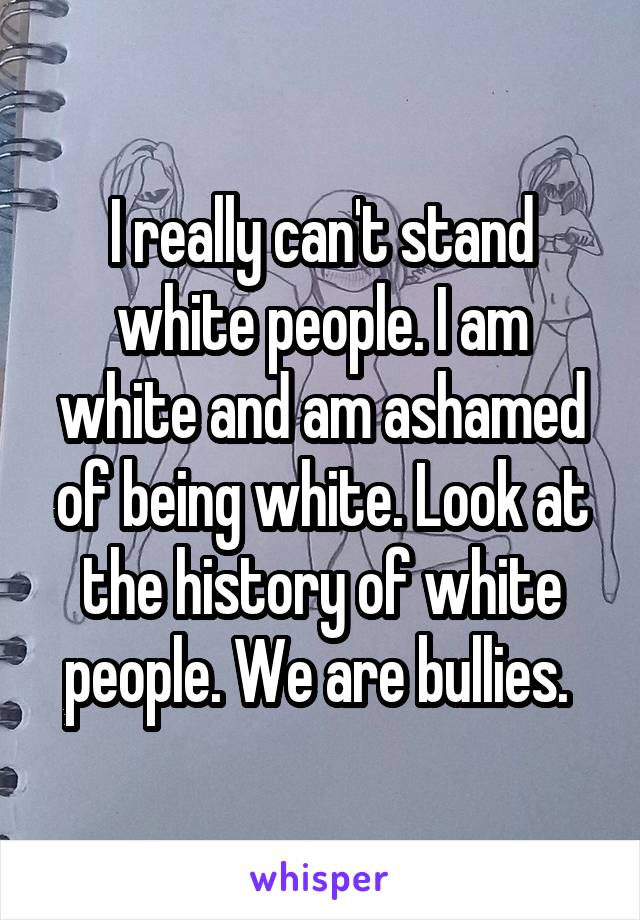 I really can't stand white people. I am white and am ashamed of being white. Look at the history of white people. We are bullies. 