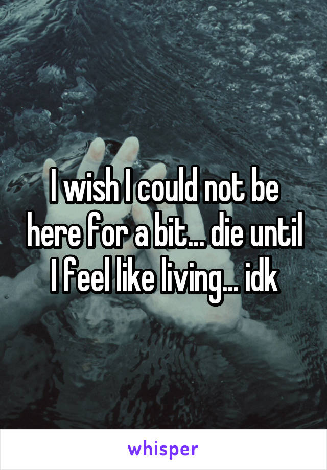 I wish I could not be here for a bit... die until I feel like living... idk