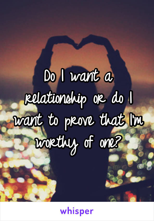Do I want a relationship or do I want to prove that I'm worthy of one?