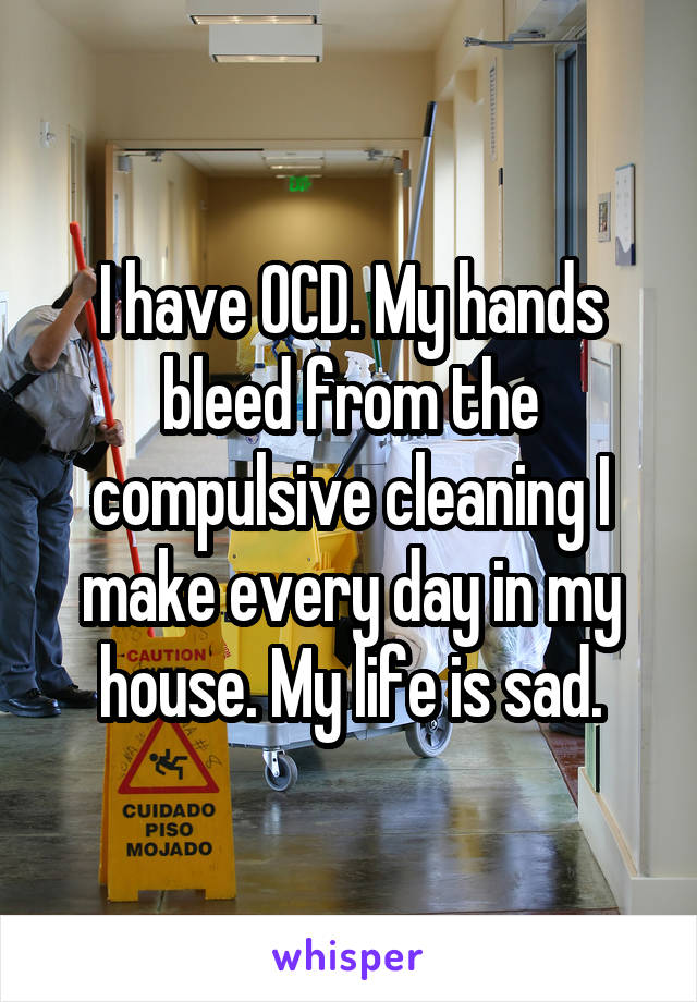 I have OCD. My hands bleed from the compulsive cleaning I make every day in my house. My life is sad.