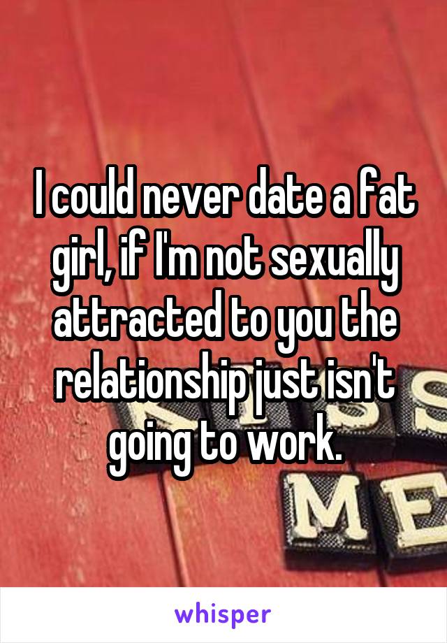 I could never date a fat girl, if I'm not sexually attracted to you the relationship just isn't going to work.