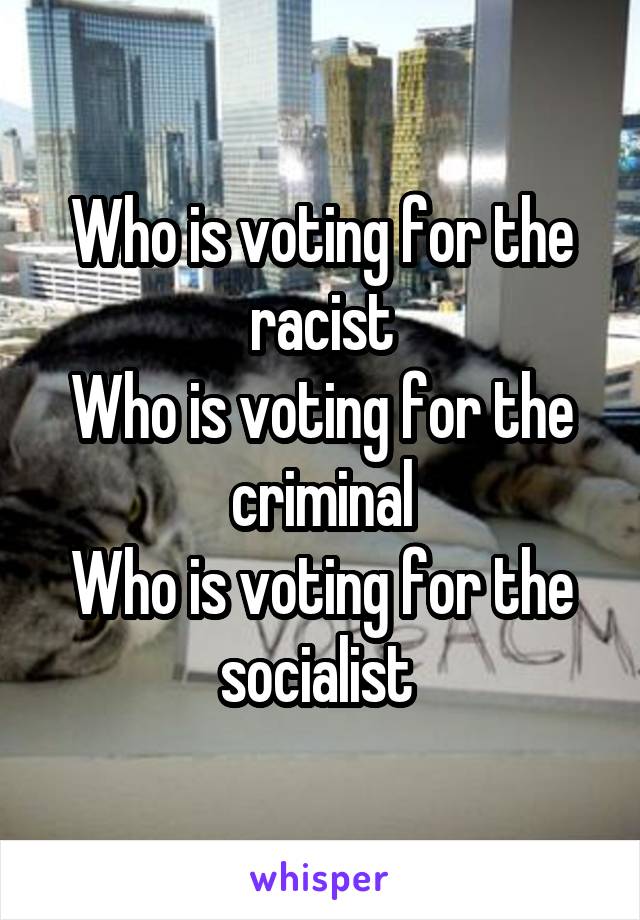 Who is voting for the racist
Who is voting for the criminal
Who is voting for the socialist 