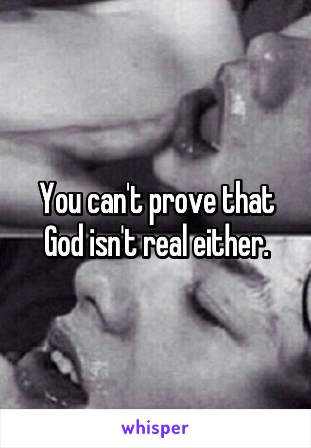 You can't prove that God isn't real either.