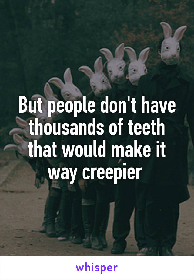 But people don't have thousands of teeth that would make it way creepier 