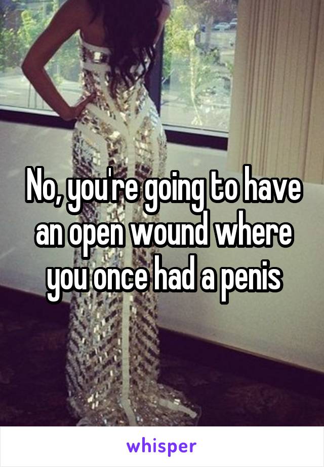 No, you're going to have an open wound where you once had a penis