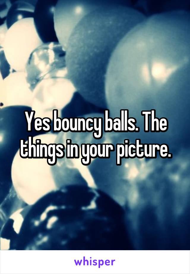 Yes bouncy balls. The things in your picture.