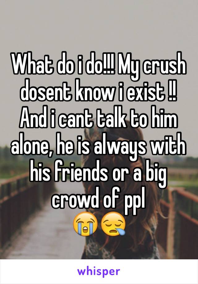 What do i do!!! My crush dosent know i exist !! And i cant talk to him alone, he is always with his friends or a big crowd of ppl
😭😪