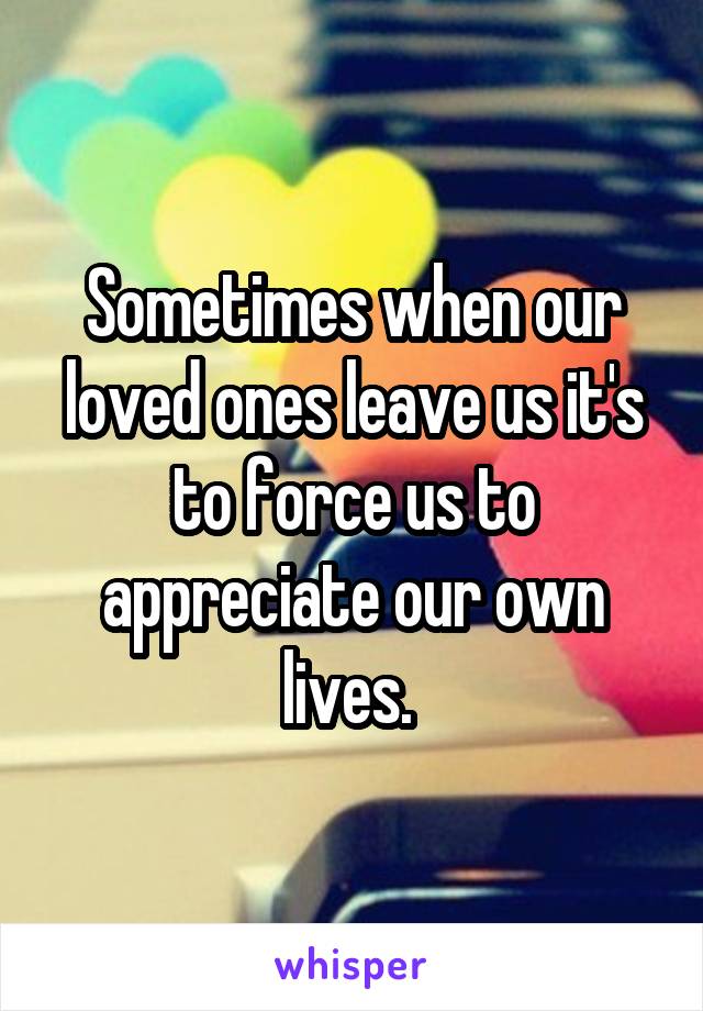 Sometimes when our loved ones leave us it's to force us to appreciate our own lives. 