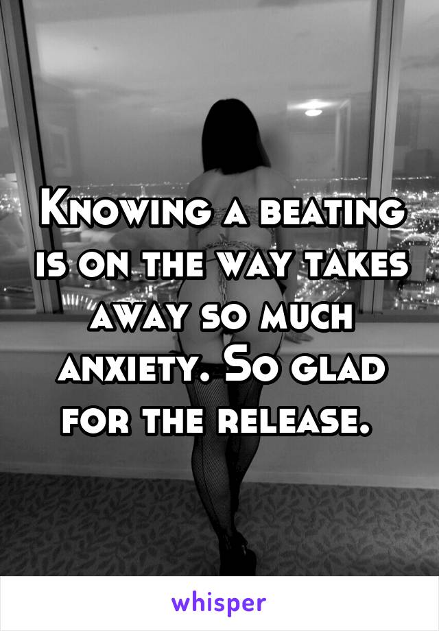 Knowing a beating is on the way takes away so much anxiety. So glad for the release. 
