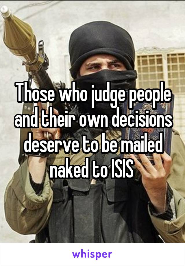Those who judge people and their own decisions deserve to be mailed naked to ISIS 