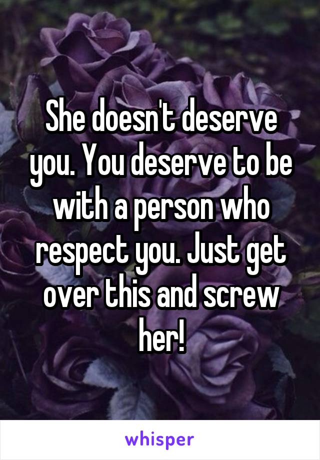 She doesn't deserve you. You deserve to be with a person who respect you. Just get over this and screw her!