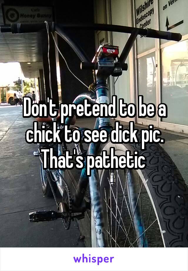 Don't pretend to be a chick to see dick pic. That's pathetic 