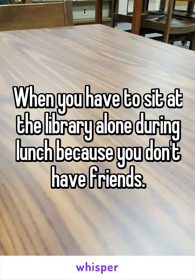When you have to sit at the library alone during lunch because you don't have friends.