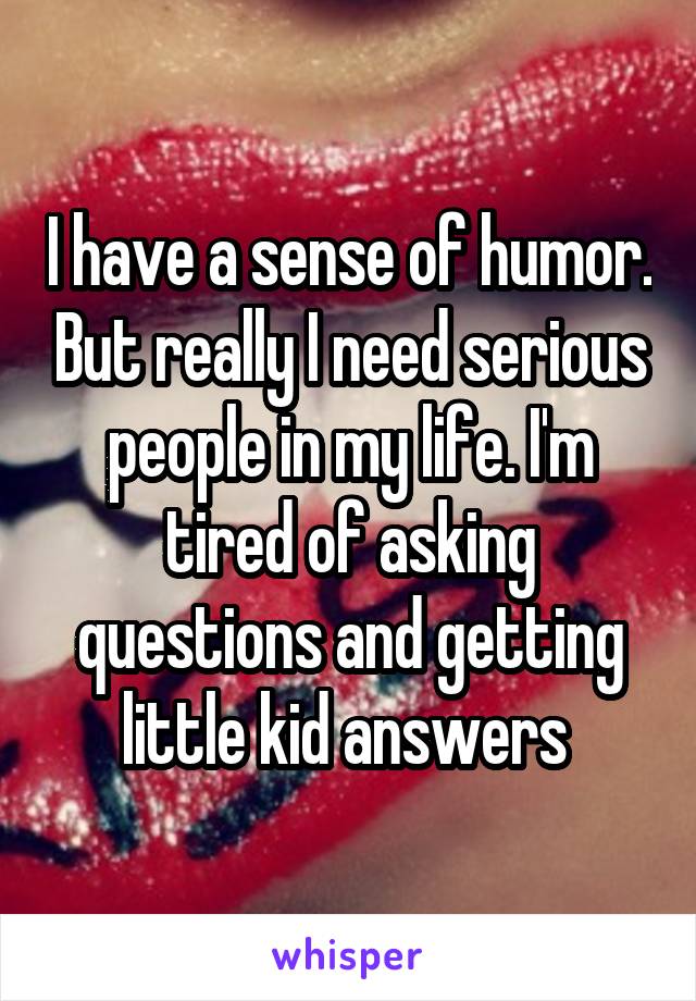 I have a sense of humor. But really I need serious people in my life. I'm tired of asking questions and getting little kid answers 
