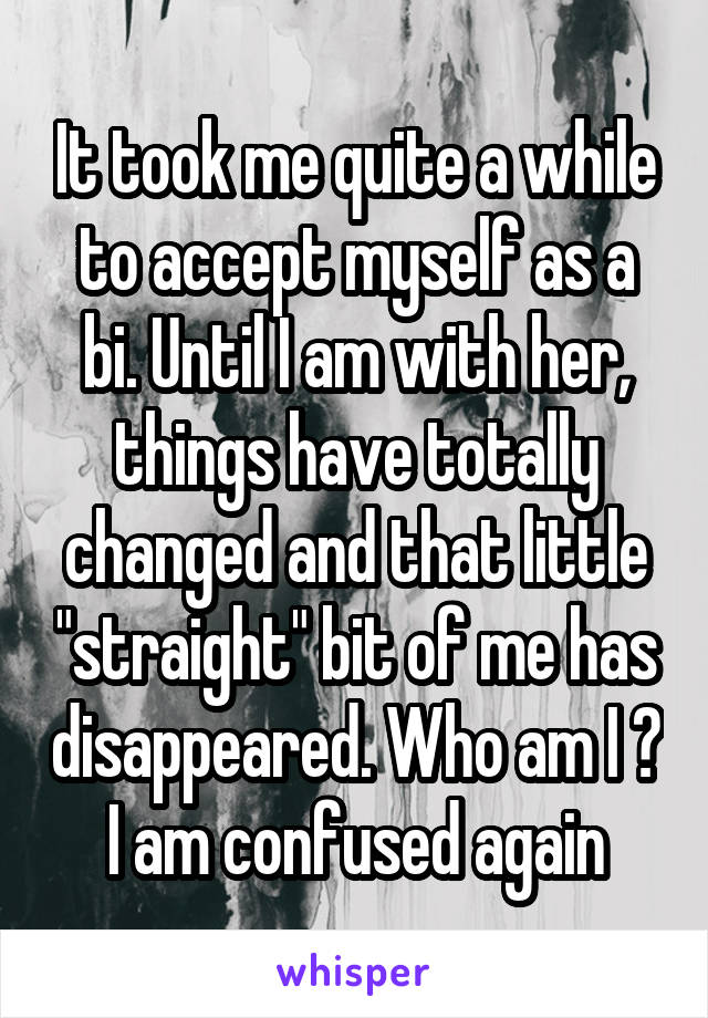 It took me quite a while to accept myself as a bi. Until I am with her,
things have totally changed and that little "straight" bit of me has disappeared. Who am I ? I am confused again