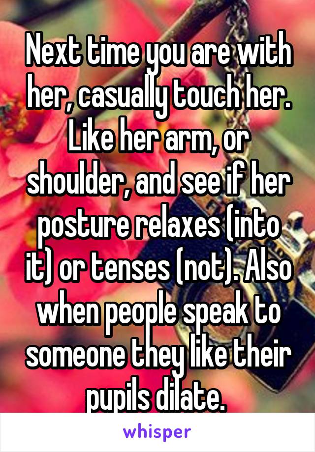 Next time you are with her, casually touch her. Like her arm, or shoulder, and see if her posture relaxes (into it) or tenses (not). Also when people speak to someone they like their pupils dilate. 