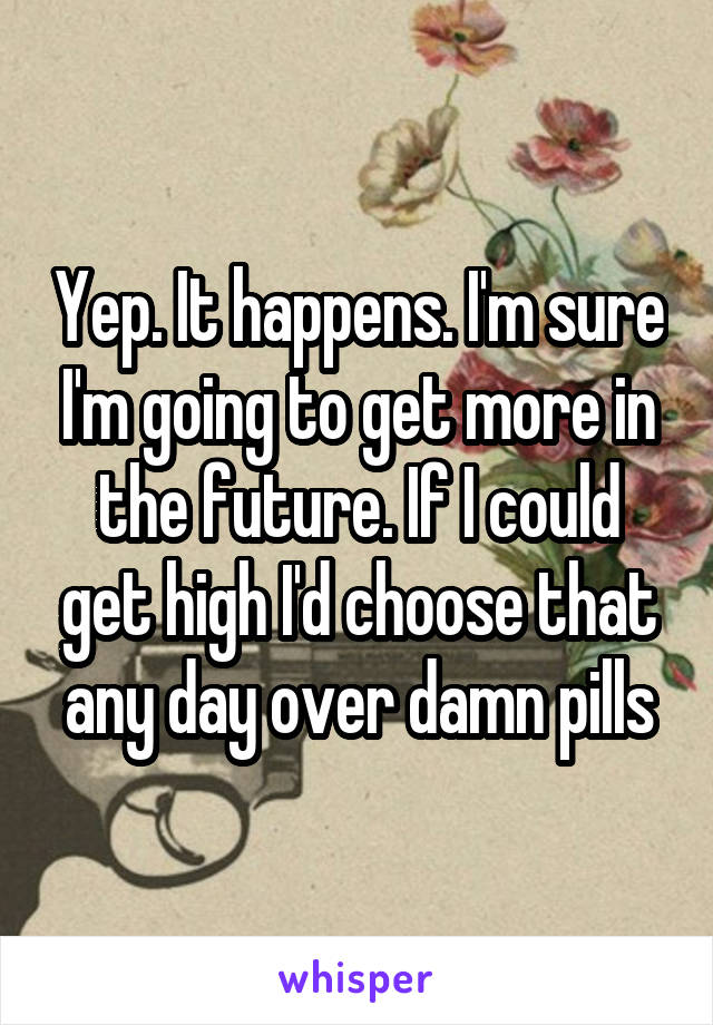 Yep. It happens. I'm sure I'm going to get more in the future. If I could get high I'd choose that any day over damn pills