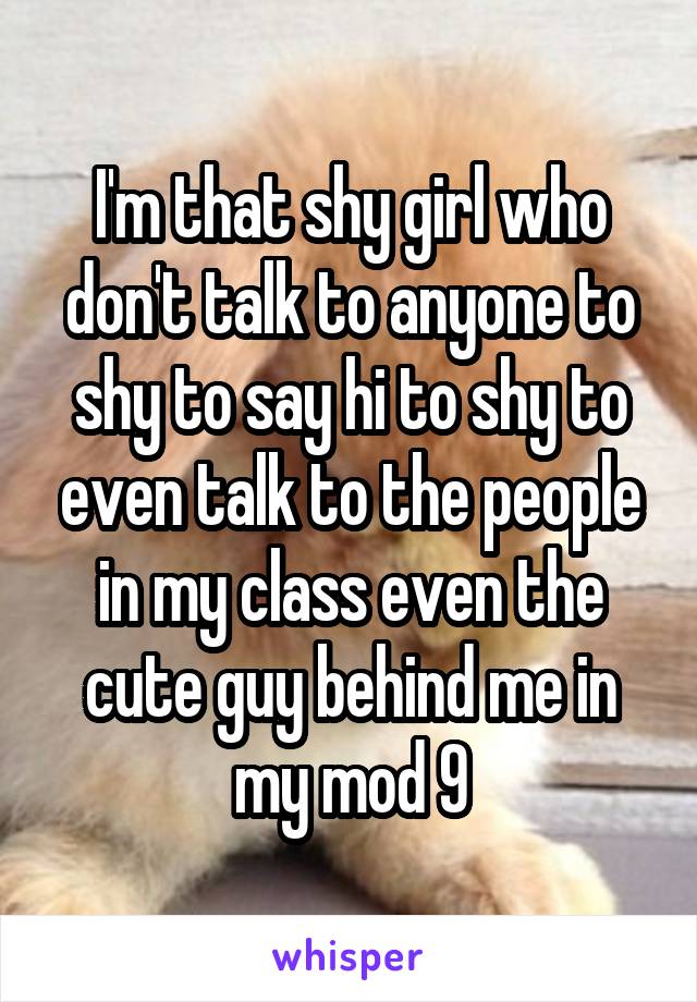 I'm that shy girl who don't talk to anyone to shy to say hi to shy to even talk to the people in my class even the cute guy behind me in my mod 9