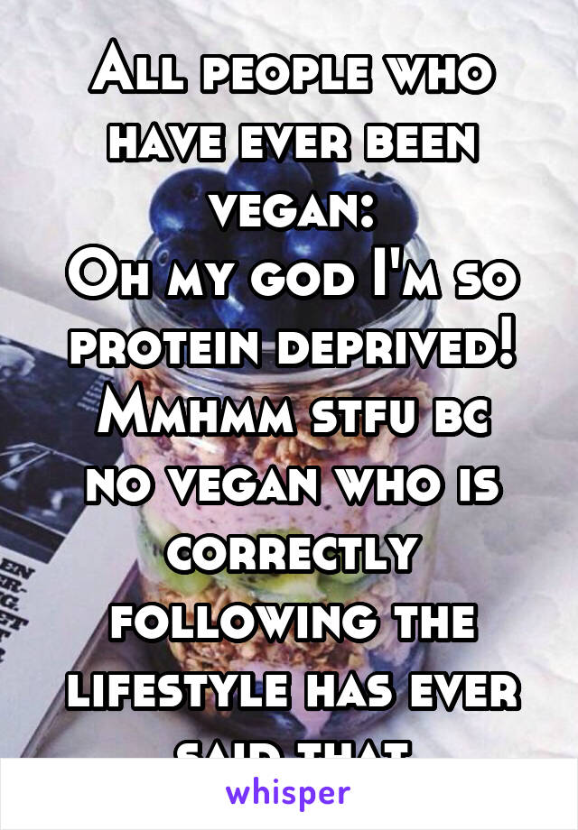 All people who have ever been vegan:
Oh my god I'm so protein deprived!
Mmhmm stfu bc no vegan who is correctly following the lifestyle has ever said that