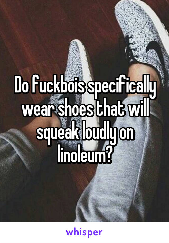 Do fuckbois specifically wear shoes that will squeak loudly on linoleum?