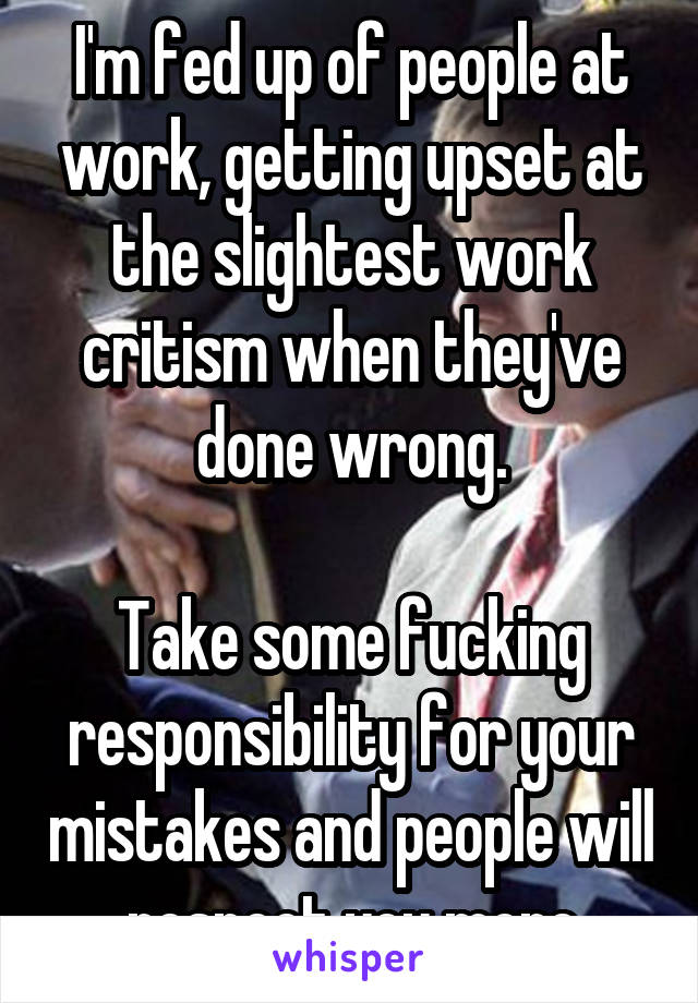 I'm fed up of people at work, getting upset at the slightest work critism when they've done wrong.

Take some fucking responsibility for your mistakes and people will respect you more
