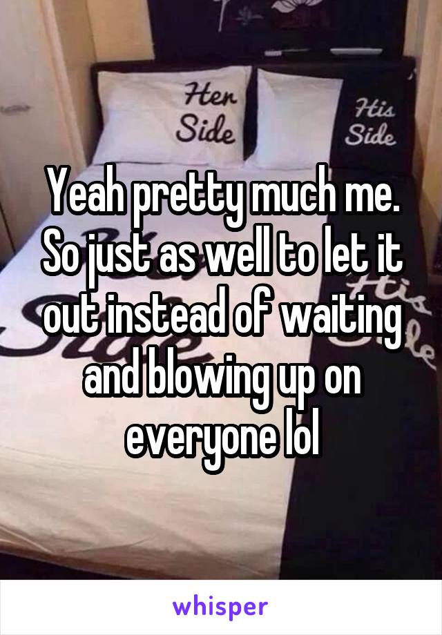 Yeah pretty much me. So just as well to let it out instead of waiting and blowing up on everyone lol