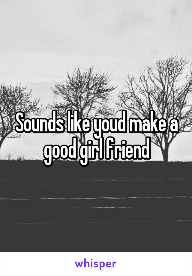 Sounds like youd make a good girl friend