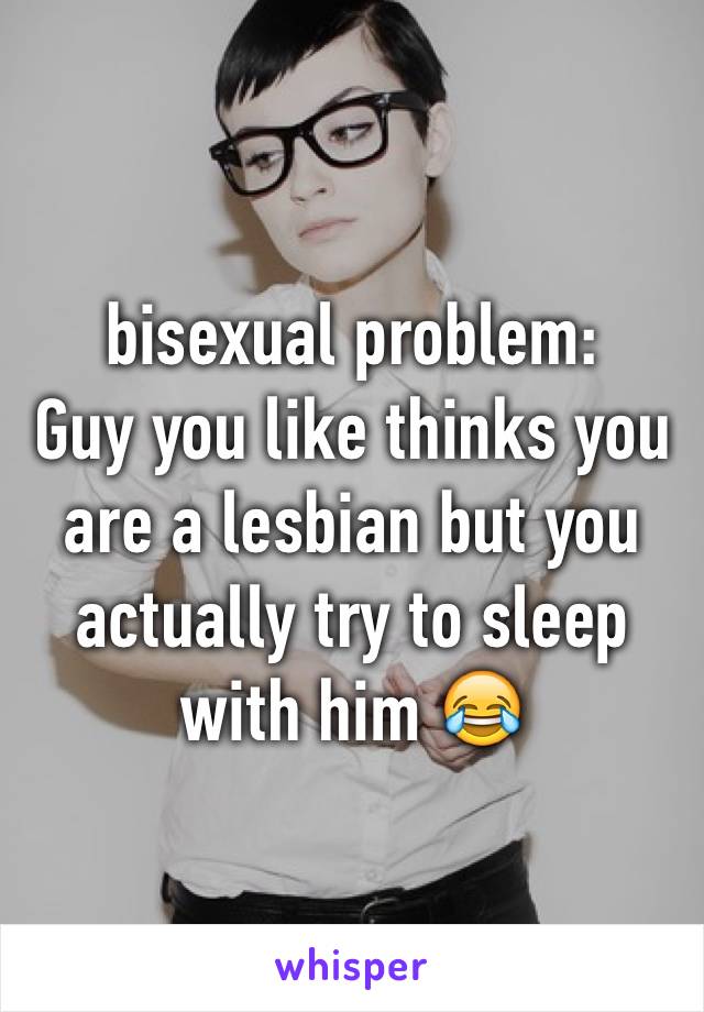 bisexual problem:
Guy you like thinks you are a lesbian but you actually try to sleep with him 😂
