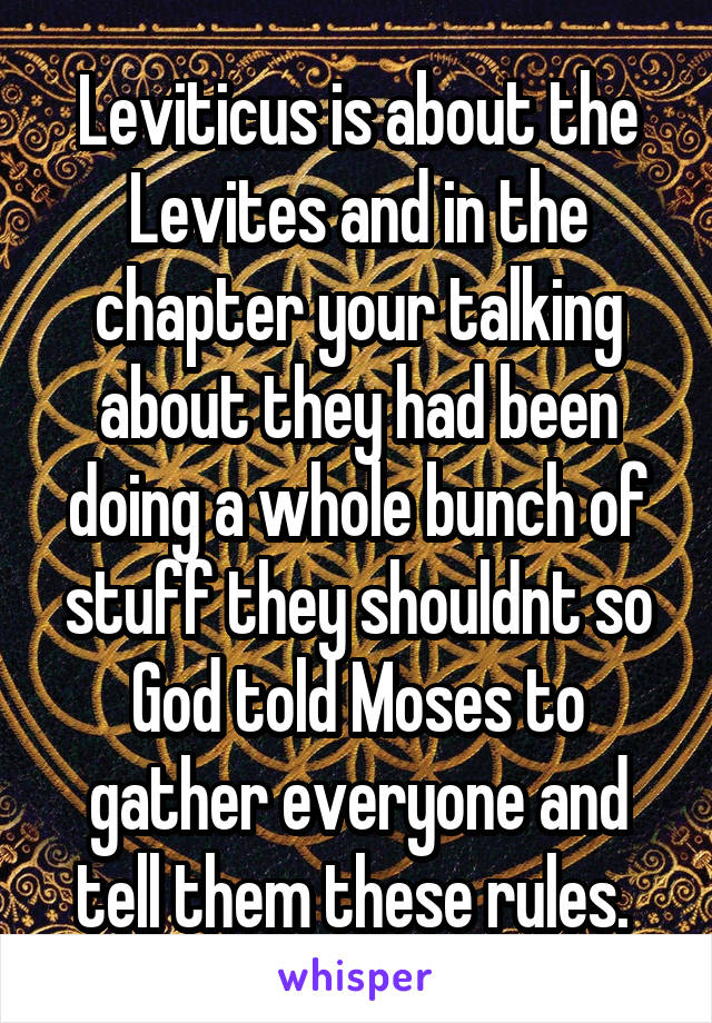 Leviticus is about the Levites and in the chapter your talking about they had been doing a whole bunch of stuff they shouldnt so God told Moses to gather everyone and tell them these rules. 