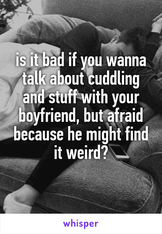 is it bad if you wanna talk about cuddling and stuff with your boyfriend, but afraid because he might find it weird?
