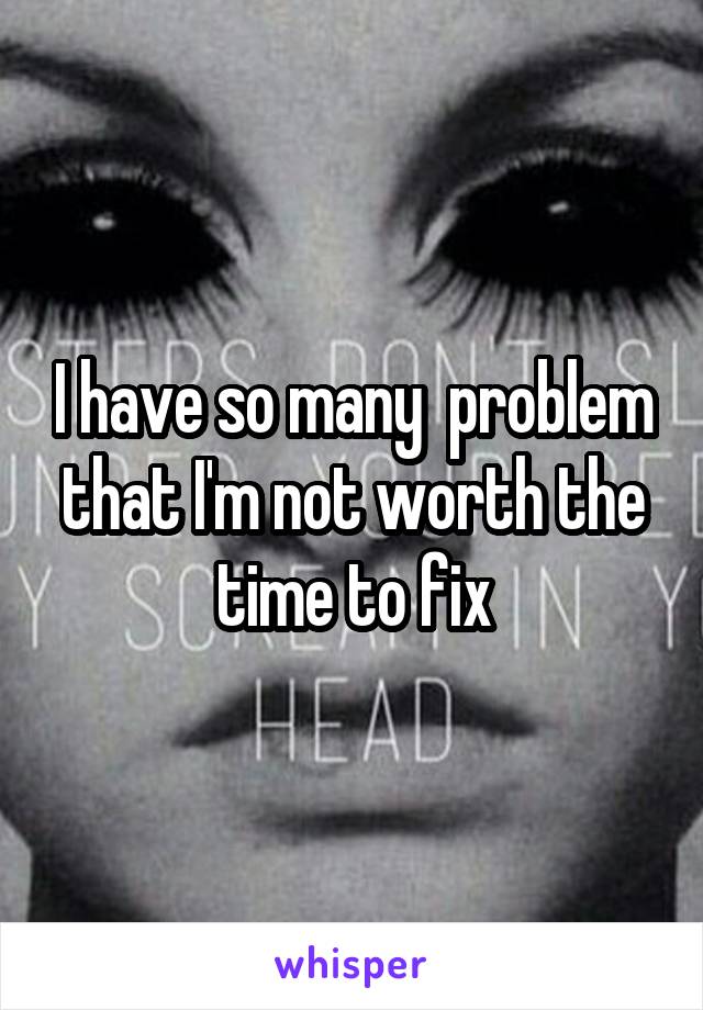 I have so many  problem that I'm not worth the time to fix