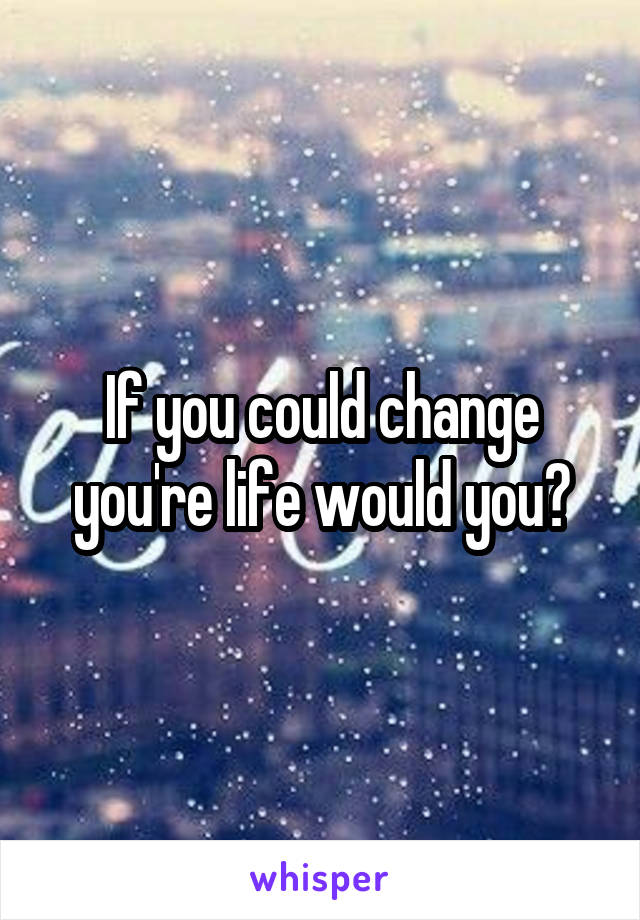 If you could change you're life would you?