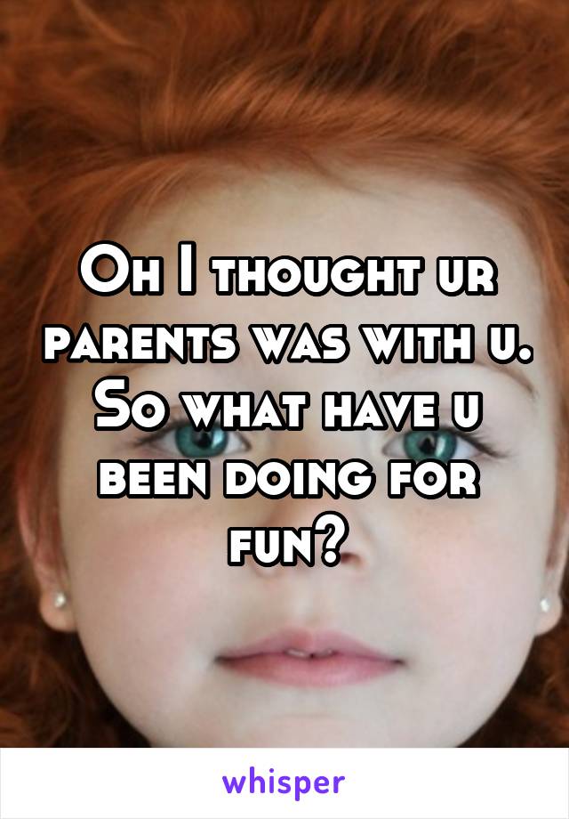 Oh I thought ur parents was with u. So what have u been doing for fun?