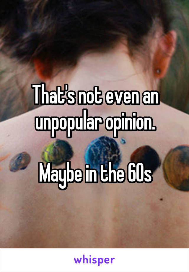 That's not even an unpopular opinion.

Maybe in the 60s
