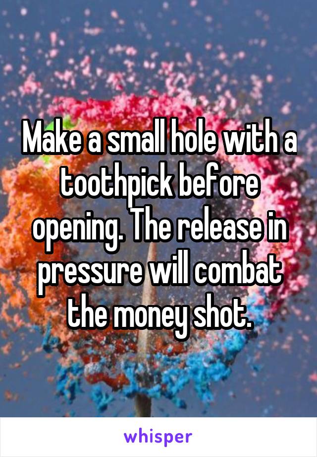 Make a small hole with a toothpick before opening. The release in pressure will combat the money shot.