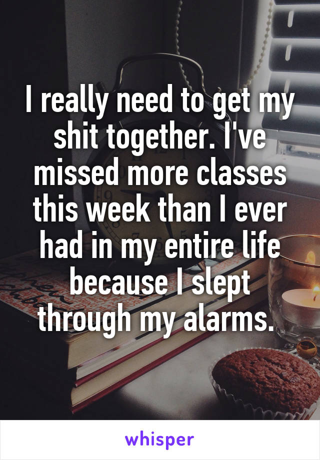 I really need to get my shit together. I've missed more classes this week than I ever had in my entire life because I slept through my alarms. 
