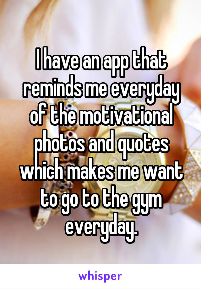 I have an app that reminds me everyday of the motivational photos and quotes which makes me want to go to the gym everyday.
