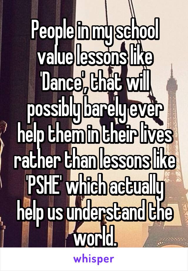 People in my school value lessons like 'Dance', that will possibly barely ever help them in their lives rather than lessons like 'PSHE' which actually help us understand the world.