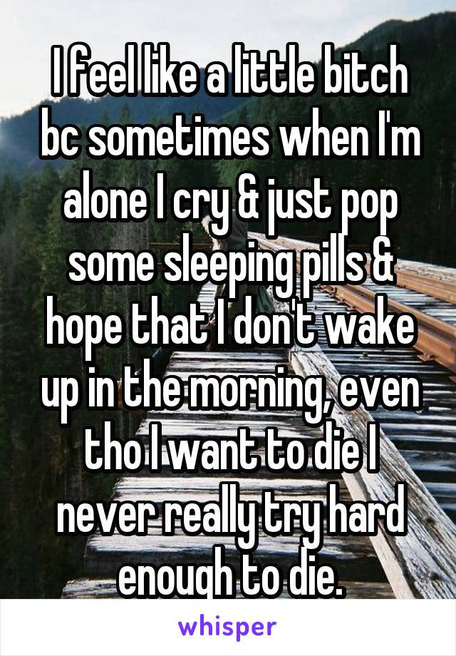 I feel like a little bitch bc sometimes when I'm alone I cry & just pop some sleeping pills & hope that I don't wake up in the morning, even tho I want to die I never really try hard enough to die.