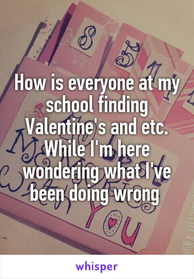 How is everyone at my school finding Valentine's and etc. While I'm here wondering what I've been doing wrong 