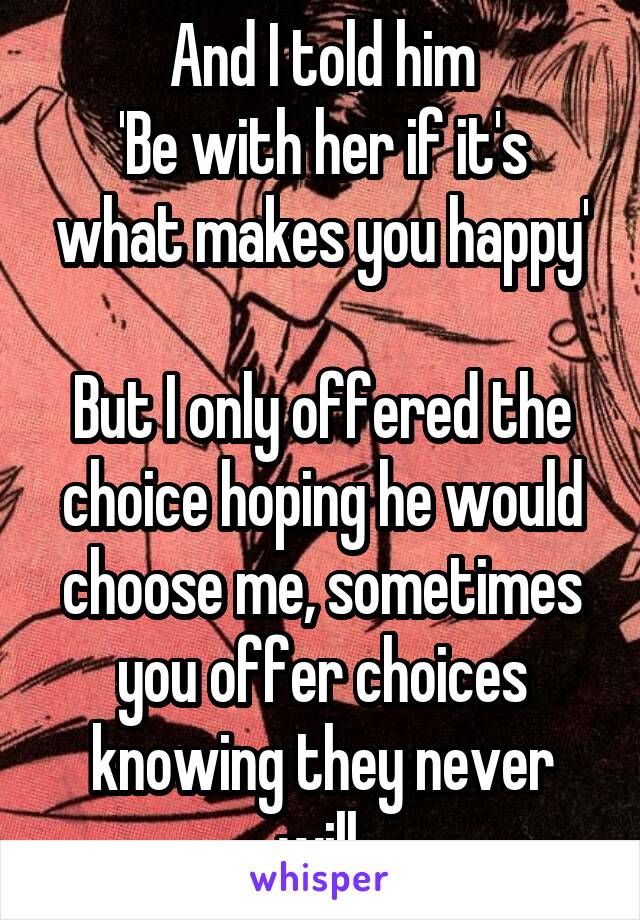And I told him
'Be with her if it's what makes you happy'

But I only offered the choice hoping he would choose me, sometimes you offer choices knowing they never will.