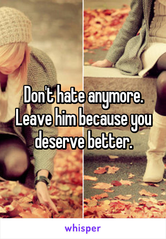 Don't hate anymore.
Leave him because you deserve better.