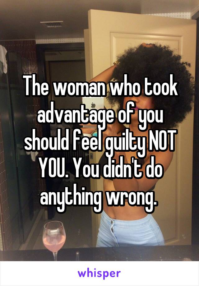 The woman who took advantage of you should feel guilty NOT YOU. You didn't do anything wrong. 