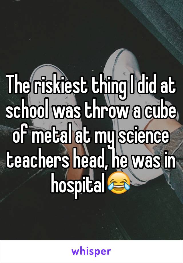 The riskiest thing I did at school was throw a cube of metal at my science teachers head, he was in hospital😂 