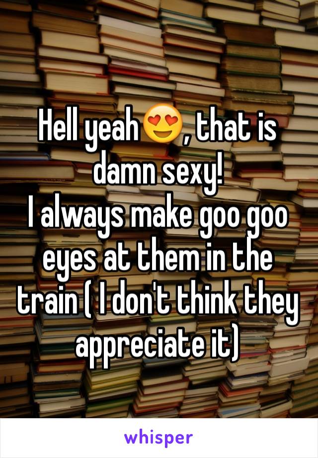 Hell yeah😍, that is damn sexy! 
I always make goo goo eyes at them in the train ( I don't think they appreciate it)