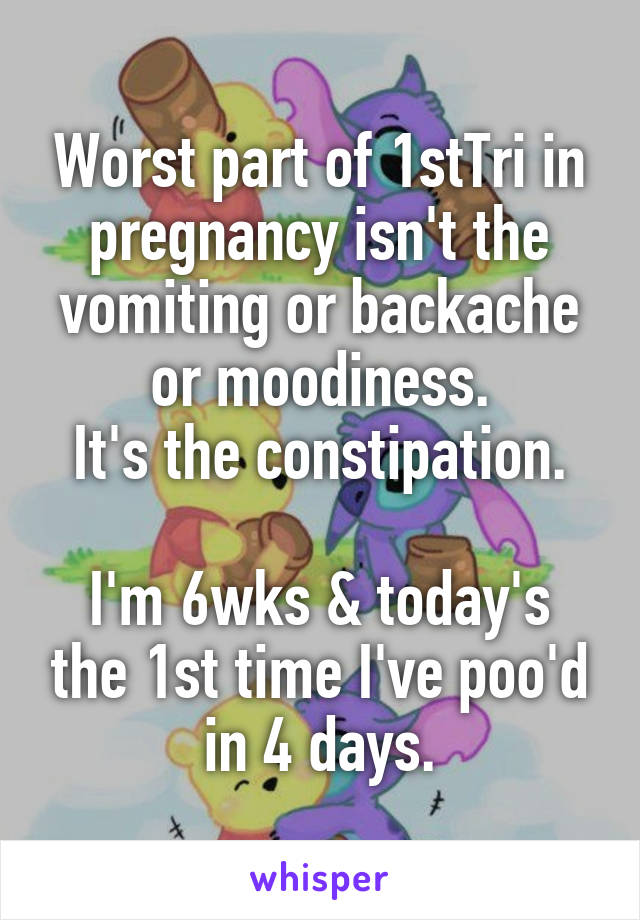 Worst part of 1stTri in pregnancy isn't the vomiting or backache or moodiness.
It's the constipation.

I'm 6wks & today's the 1st time I've poo'd in 4 days.